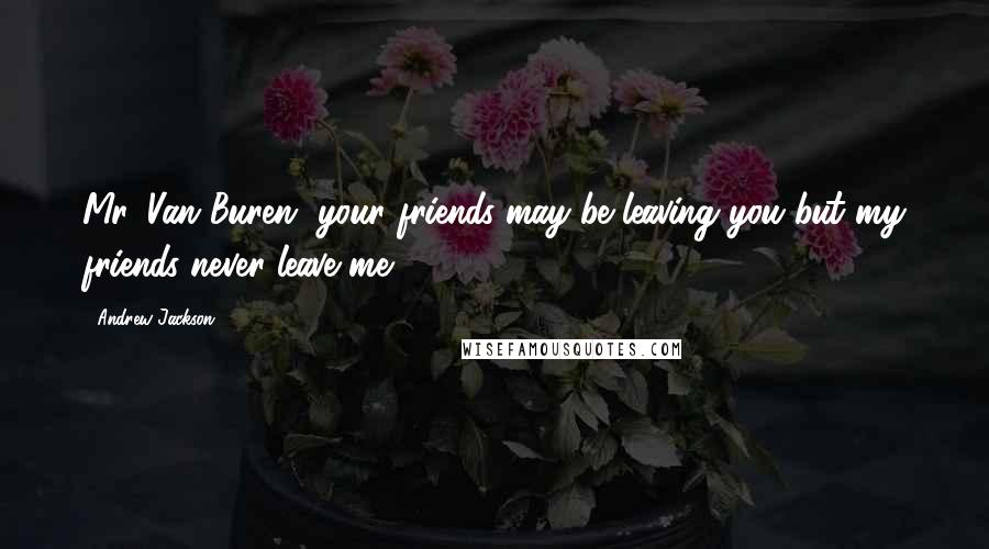 Andrew Jackson Quotes: Mr. Van Buren, your friends may be leaving you but my friends never leave me.