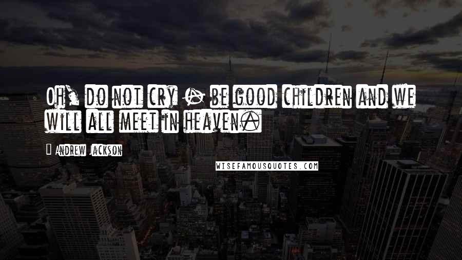 Andrew Jackson Quotes: Oh, do not cry - be good children and we will all meet in heaven.