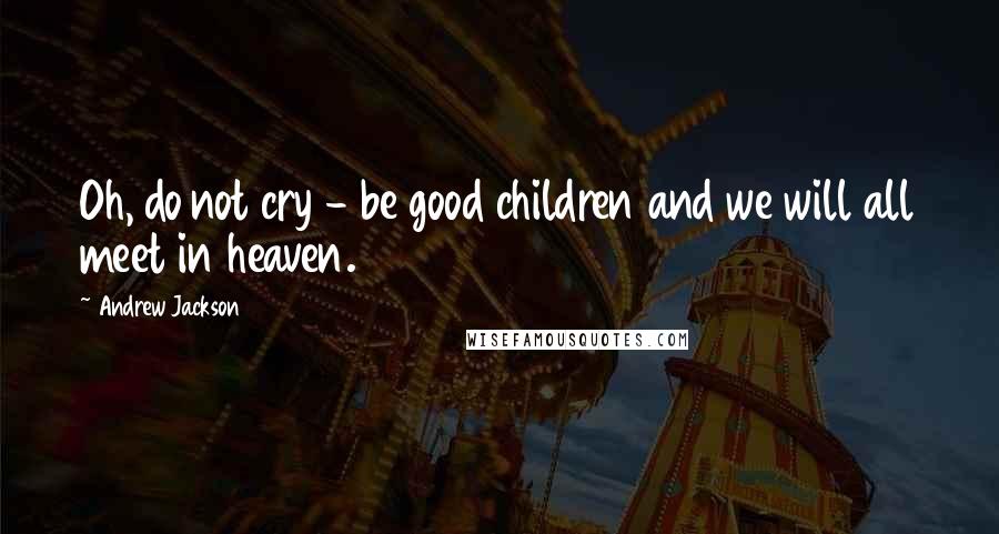 Andrew Jackson Quotes: Oh, do not cry - be good children and we will all meet in heaven.