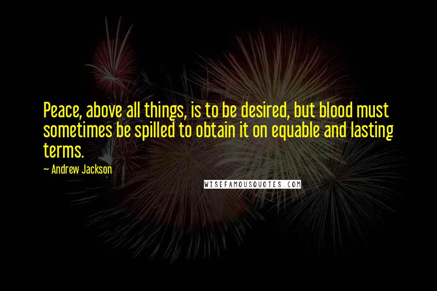 Andrew Jackson Quotes: Peace, above all things, is to be desired, but blood must sometimes be spilled to obtain it on equable and lasting terms.