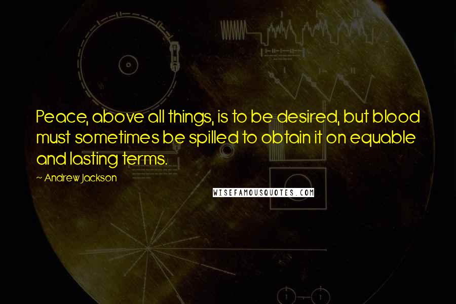 Andrew Jackson Quotes: Peace, above all things, is to be desired, but blood must sometimes be spilled to obtain it on equable and lasting terms.