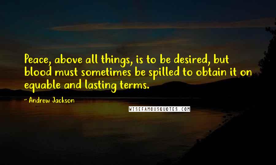 Andrew Jackson Quotes: Peace, above all things, is to be desired, but blood must sometimes be spilled to obtain it on equable and lasting terms.