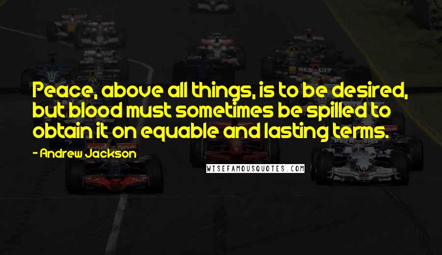 Andrew Jackson Quotes: Peace, above all things, is to be desired, but blood must sometimes be spilled to obtain it on equable and lasting terms.