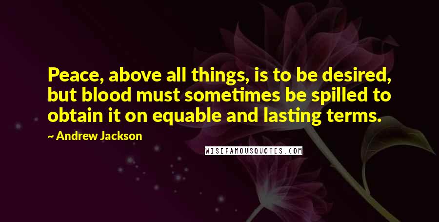 Andrew Jackson Quotes: Peace, above all things, is to be desired, but blood must sometimes be spilled to obtain it on equable and lasting terms.