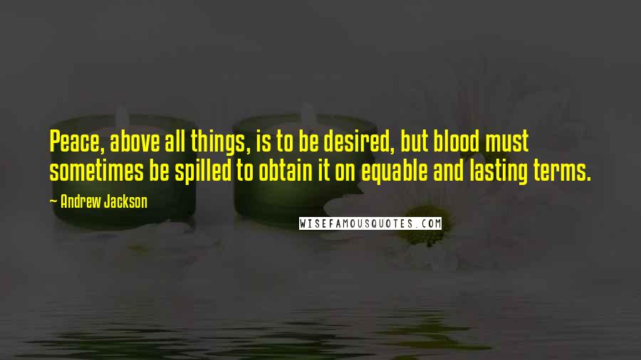 Andrew Jackson Quotes: Peace, above all things, is to be desired, but blood must sometimes be spilled to obtain it on equable and lasting terms.