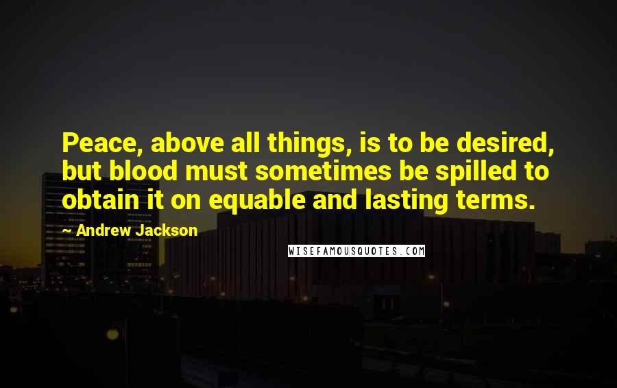 Andrew Jackson Quotes: Peace, above all things, is to be desired, but blood must sometimes be spilled to obtain it on equable and lasting terms.