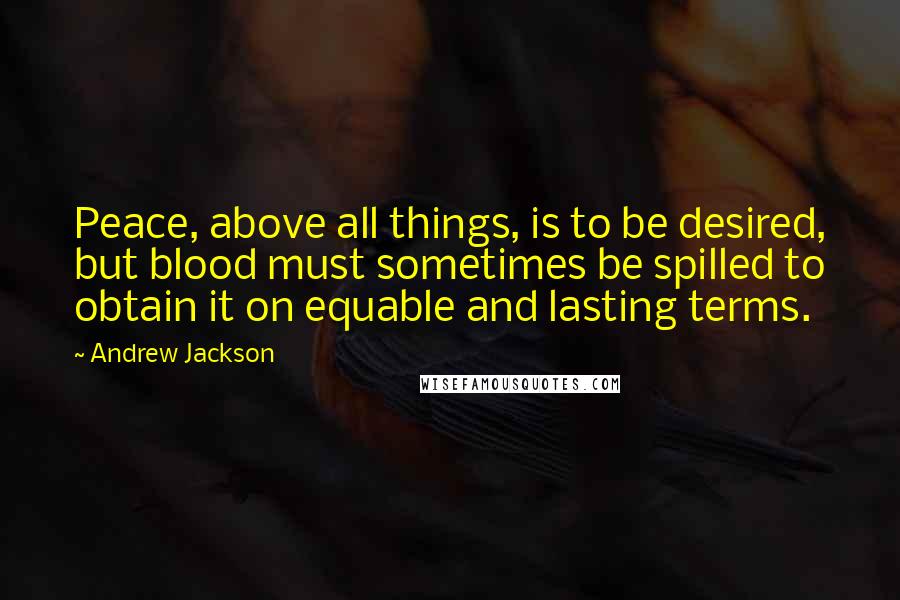 Andrew Jackson Quotes: Peace, above all things, is to be desired, but blood must sometimes be spilled to obtain it on equable and lasting terms.