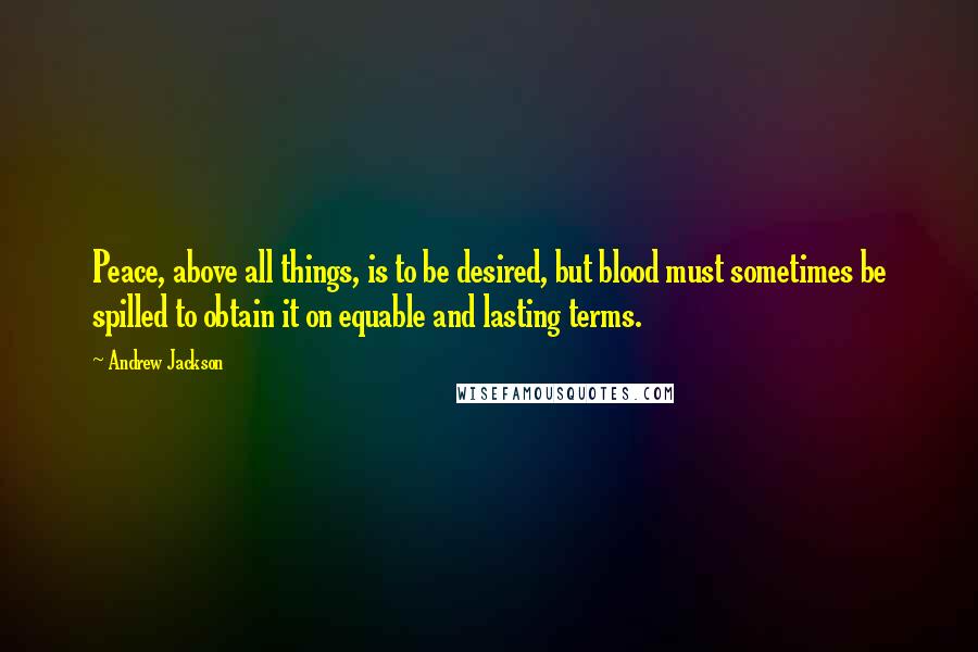 Andrew Jackson Quotes: Peace, above all things, is to be desired, but blood must sometimes be spilled to obtain it on equable and lasting terms.