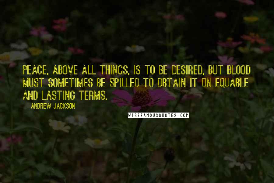 Andrew Jackson Quotes: Peace, above all things, is to be desired, but blood must sometimes be spilled to obtain it on equable and lasting terms.