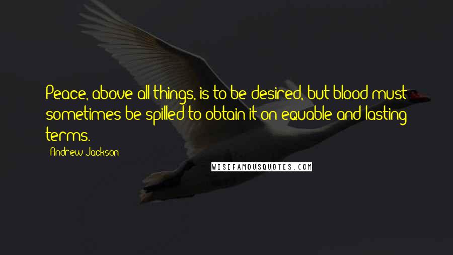 Andrew Jackson Quotes: Peace, above all things, is to be desired, but blood must sometimes be spilled to obtain it on equable and lasting terms.