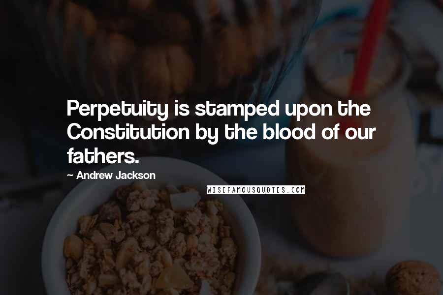 Andrew Jackson Quotes: Perpetuity is stamped upon the Constitution by the blood of our fathers.