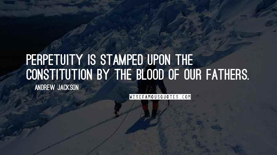 Andrew Jackson Quotes: Perpetuity is stamped upon the Constitution by the blood of our fathers.