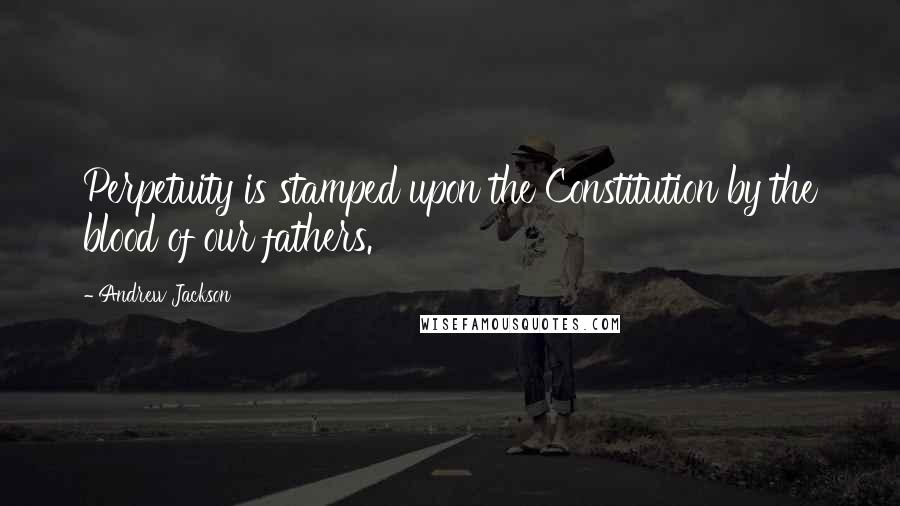 Andrew Jackson Quotes: Perpetuity is stamped upon the Constitution by the blood of our fathers.