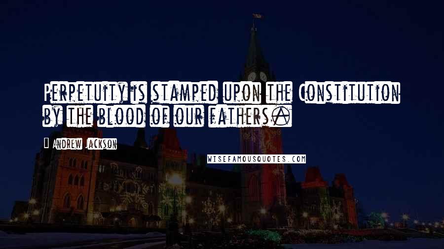 Andrew Jackson Quotes: Perpetuity is stamped upon the Constitution by the blood of our fathers.
