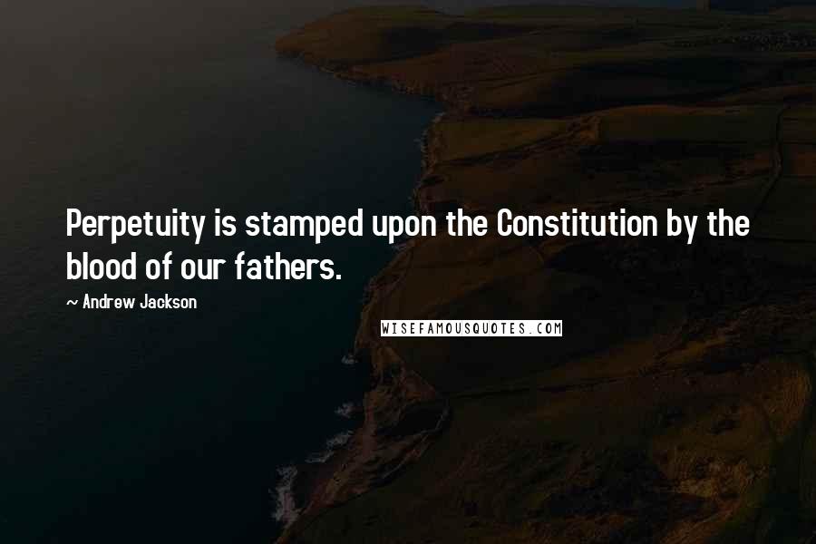 Andrew Jackson Quotes: Perpetuity is stamped upon the Constitution by the blood of our fathers.