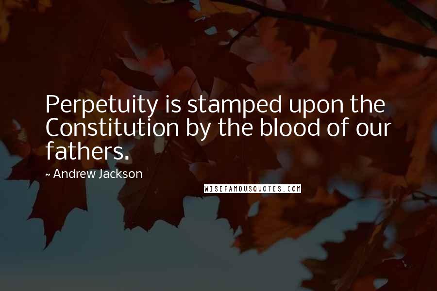 Andrew Jackson Quotes: Perpetuity is stamped upon the Constitution by the blood of our fathers.