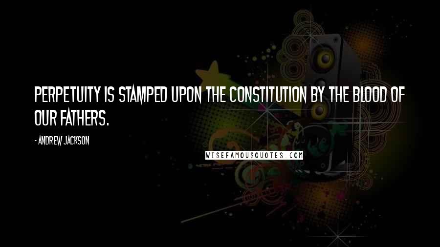 Andrew Jackson Quotes: Perpetuity is stamped upon the Constitution by the blood of our fathers.