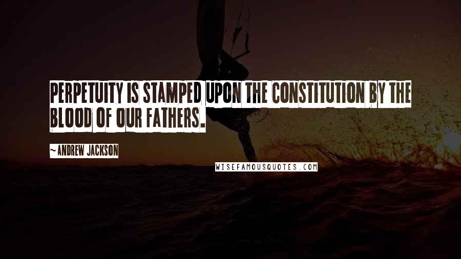 Andrew Jackson Quotes: Perpetuity is stamped upon the Constitution by the blood of our fathers.