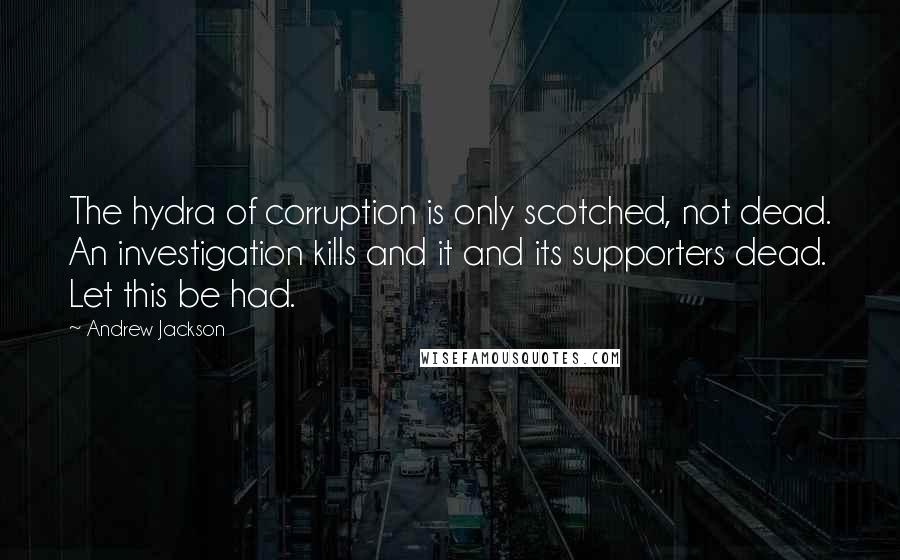 Andrew Jackson Quotes: The hydra of corruption is only scotched, not dead. An investigation kills and it and its supporters dead. Let this be had.