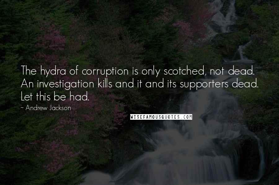 Andrew Jackson Quotes: The hydra of corruption is only scotched, not dead. An investigation kills and it and its supporters dead. Let this be had.