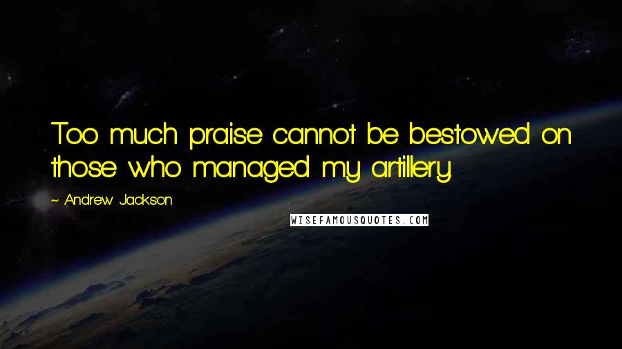 Andrew Jackson Quotes: Too much praise cannot be bestowed on those who managed my artillery.