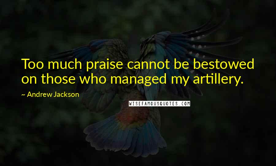 Andrew Jackson Quotes: Too much praise cannot be bestowed on those who managed my artillery.