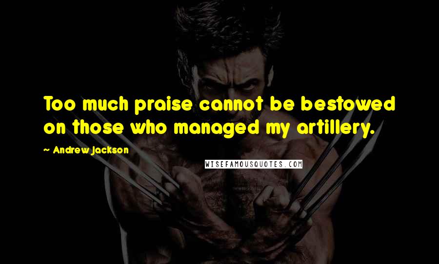 Andrew Jackson Quotes: Too much praise cannot be bestowed on those who managed my artillery.