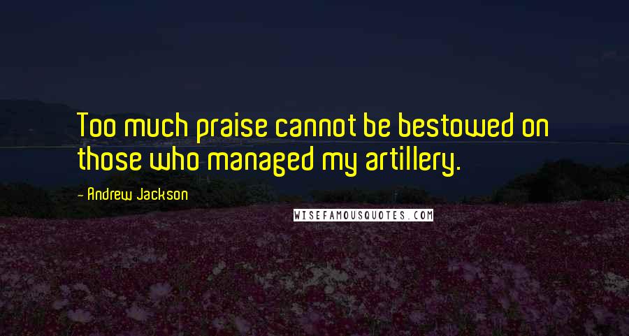 Andrew Jackson Quotes: Too much praise cannot be bestowed on those who managed my artillery.