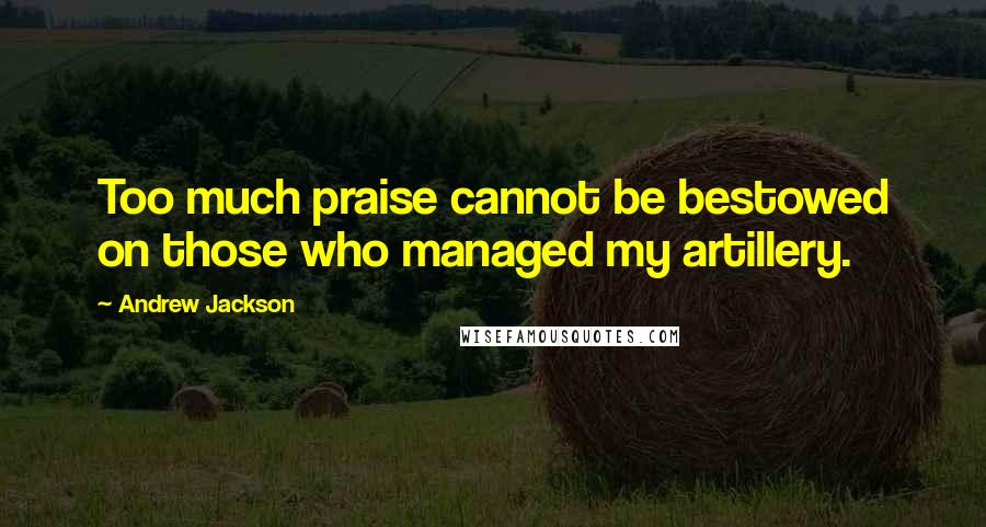 Andrew Jackson Quotes: Too much praise cannot be bestowed on those who managed my artillery.