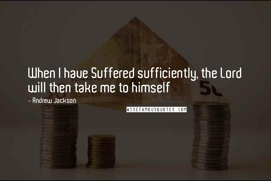 Andrew Jackson Quotes: When I have Suffered sufficiently, the Lord will then take me to himself