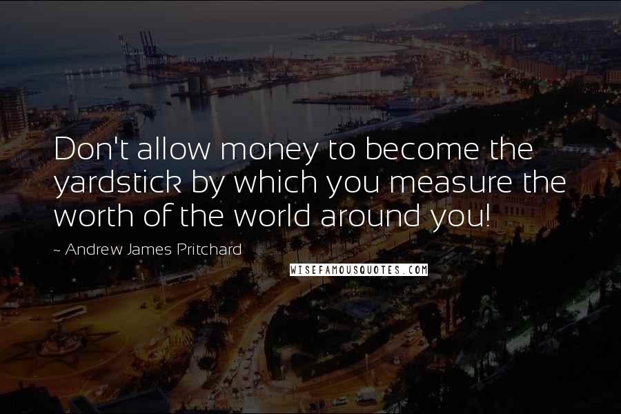 Andrew James Pritchard Quotes: Don't allow money to become the yardstick by which you measure the worth of the world around you!