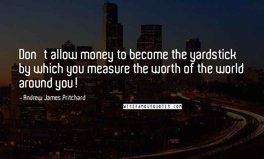 Andrew James Pritchard Quotes: Don't allow money to become the yardstick by which you measure the worth of the world around you!