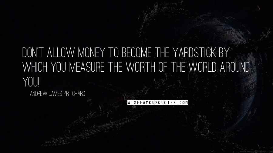 Andrew James Pritchard Quotes: Don't allow money to become the yardstick by which you measure the worth of the world around you!