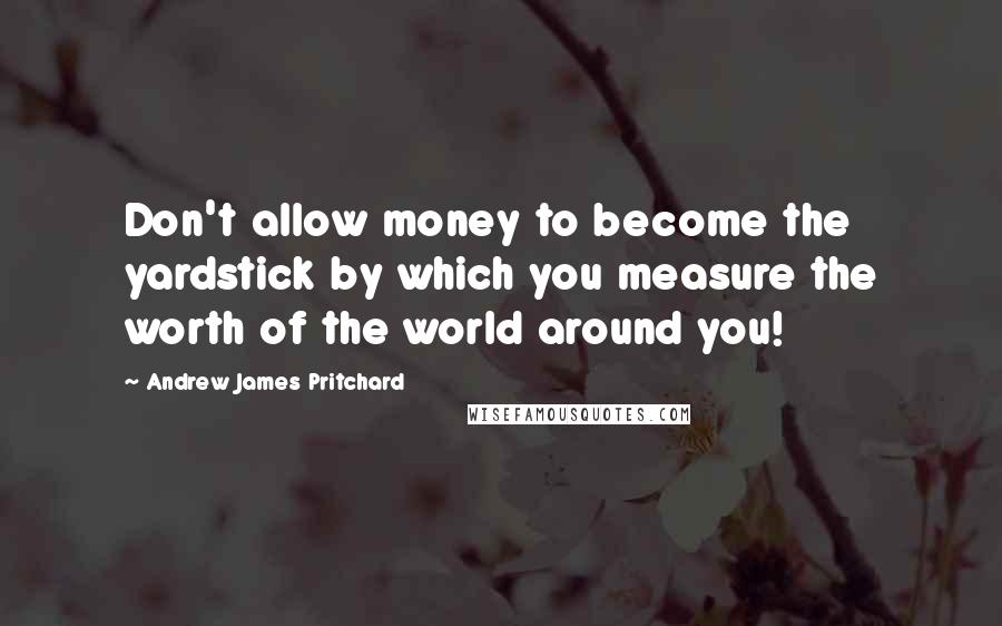 Andrew James Pritchard Quotes: Don't allow money to become the yardstick by which you measure the worth of the world around you!