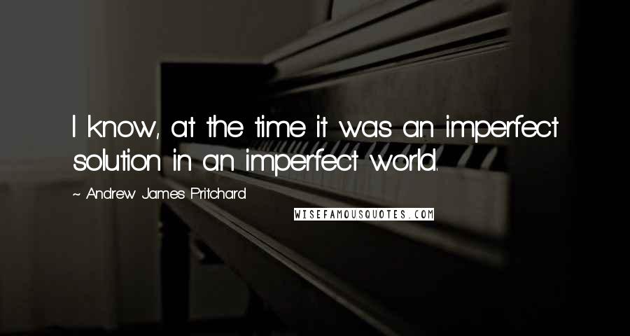 Andrew James Pritchard Quotes: I know, at the time it was an imperfect solution in an imperfect world.