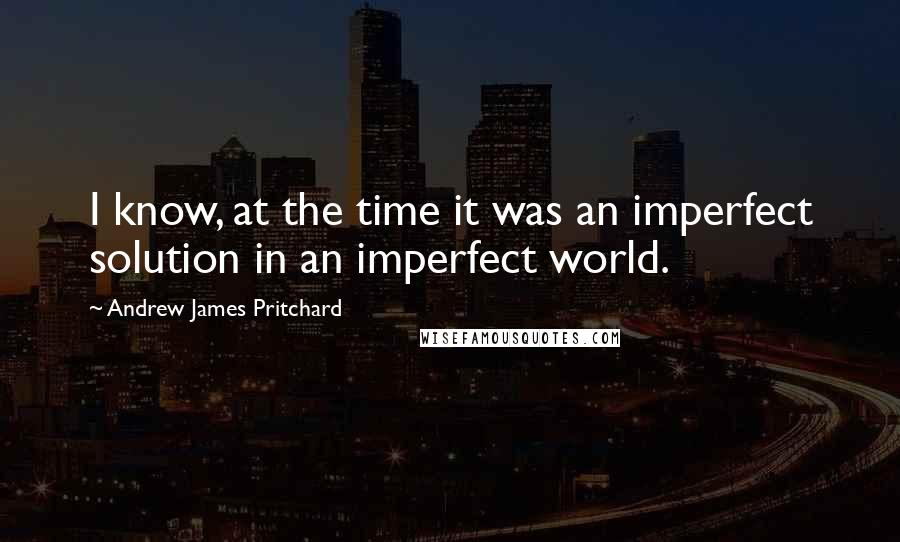 Andrew James Pritchard Quotes: I know, at the time it was an imperfect solution in an imperfect world.