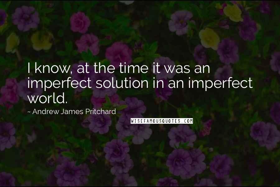 Andrew James Pritchard Quotes: I know, at the time it was an imperfect solution in an imperfect world.