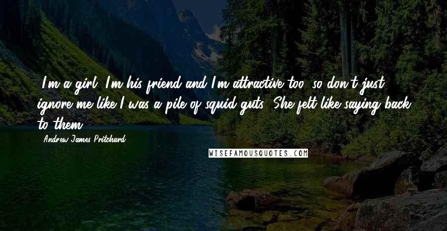 Andrew James Pritchard Quotes: -I'm a girl, I'm his friend and I'm attractive too, so don't just ignore me like I was a pile of squid guts! She felt like saying back to them.