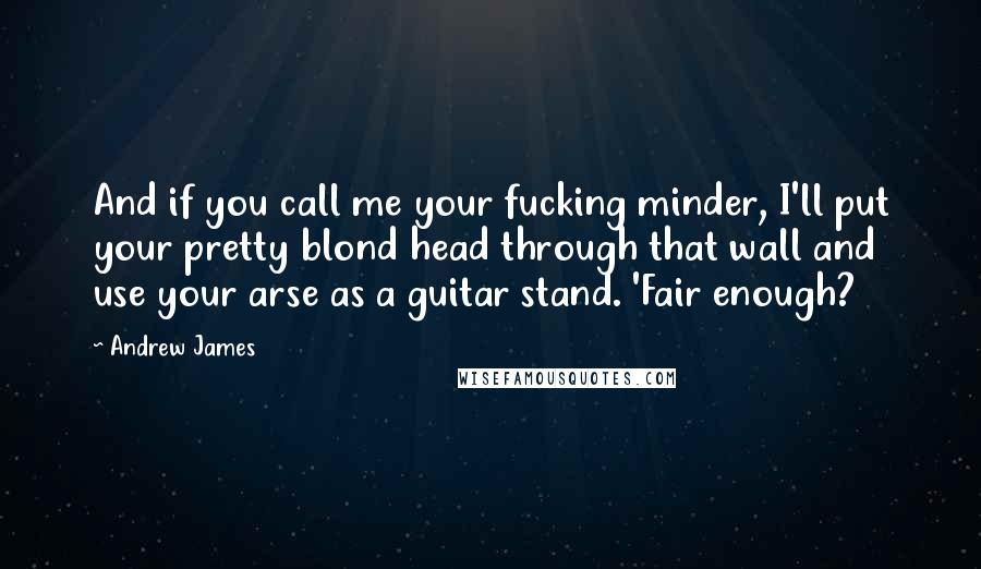 Andrew James Quotes: And if you call me your fucking minder, I'll put your pretty blond head through that wall and use your arse as a guitar stand. 'Fair enough?
