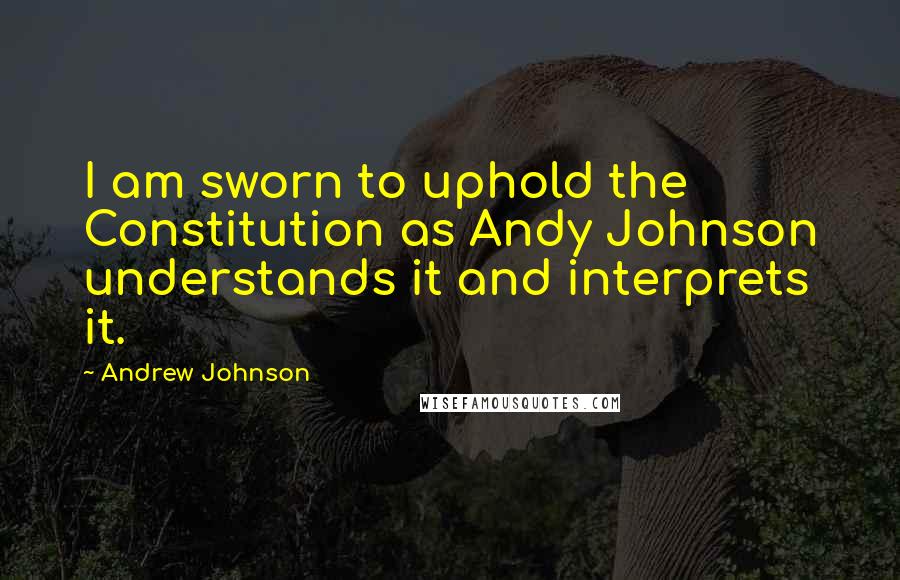 Andrew Johnson Quotes: I am sworn to uphold the Constitution as Andy Johnson understands it and interprets it.