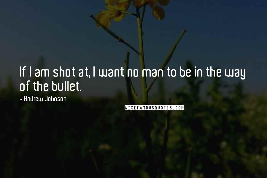 Andrew Johnson Quotes: If I am shot at, I want no man to be in the way of the bullet.