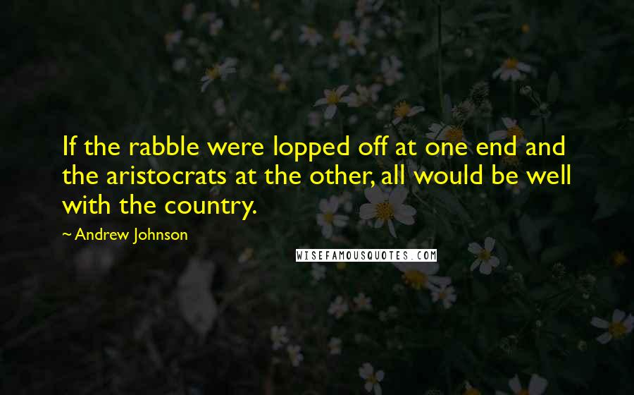 Andrew Johnson Quotes: If the rabble were lopped off at one end and the aristocrats at the other, all would be well with the country.