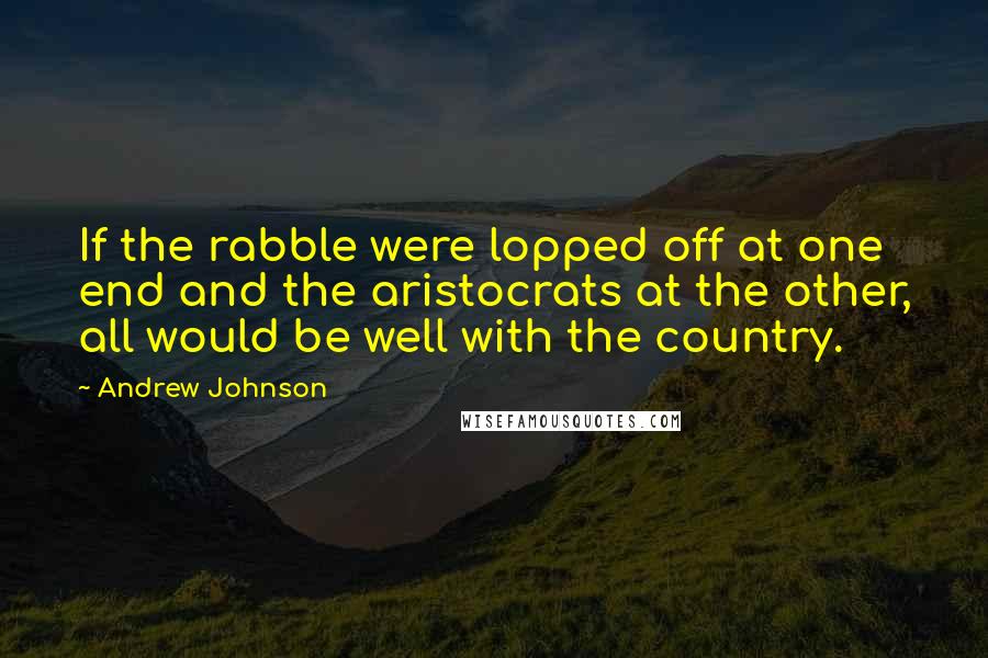 Andrew Johnson Quotes: If the rabble were lopped off at one end and the aristocrats at the other, all would be well with the country.