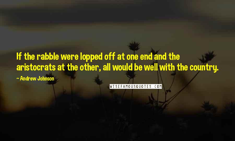 Andrew Johnson Quotes: If the rabble were lopped off at one end and the aristocrats at the other, all would be well with the country.