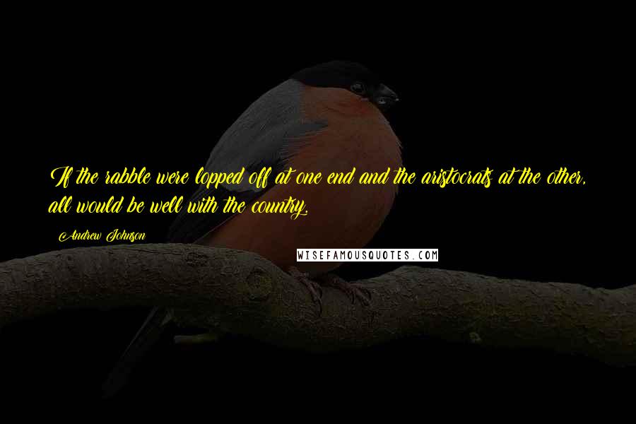 Andrew Johnson Quotes: If the rabble were lopped off at one end and the aristocrats at the other, all would be well with the country.