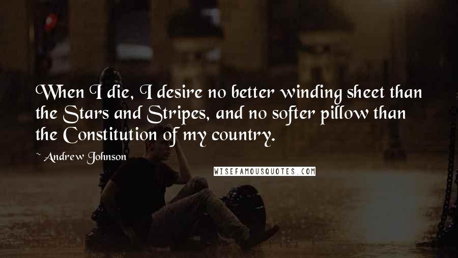 Andrew Johnson Quotes: When I die, I desire no better winding sheet than the Stars and Stripes, and no softer pillow than the Constitution of my country.