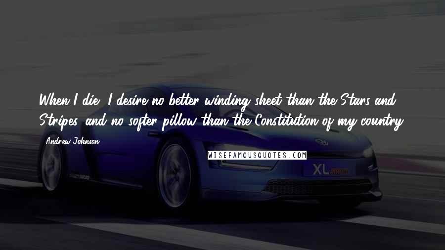 Andrew Johnson Quotes: When I die, I desire no better winding sheet than the Stars and Stripes, and no softer pillow than the Constitution of my country.