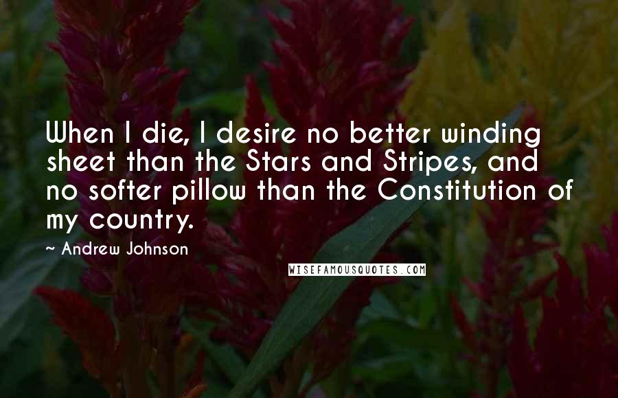 Andrew Johnson Quotes: When I die, I desire no better winding sheet than the Stars and Stripes, and no softer pillow than the Constitution of my country.