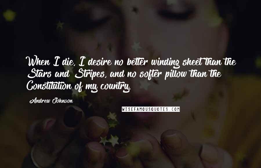 Andrew Johnson Quotes: When I die, I desire no better winding sheet than the Stars and Stripes, and no softer pillow than the Constitution of my country.