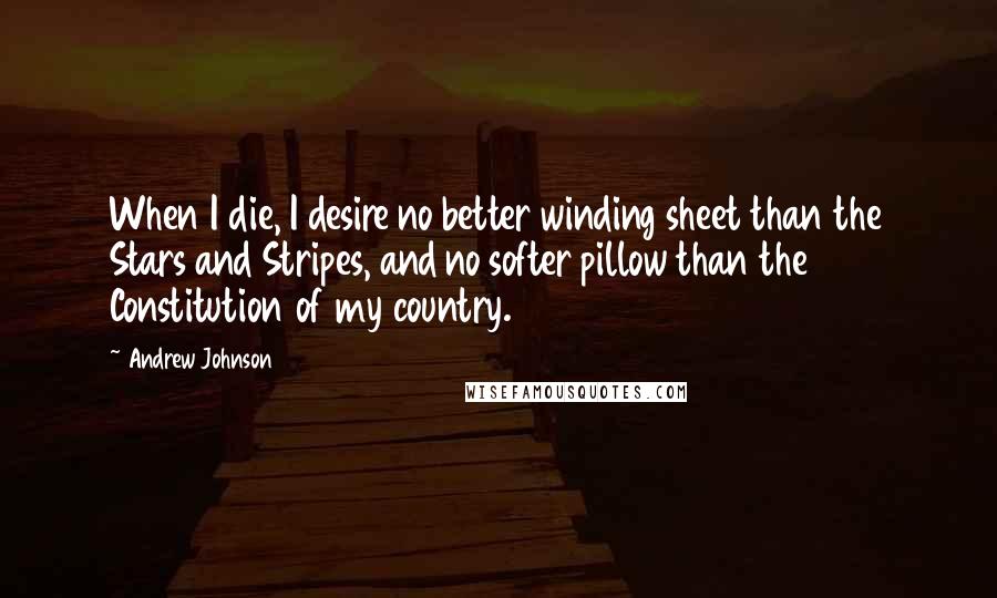 Andrew Johnson Quotes: When I die, I desire no better winding sheet than the Stars and Stripes, and no softer pillow than the Constitution of my country.